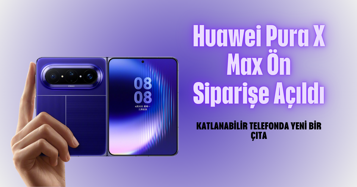 Huawei Pura X Max Ön Siparişe Açıldı: Katlanabilir Telefonda Yeni Bir Çıta